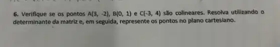 6. Verifique se os pontos A(3,-2),B(0,1) e C(-3,4) são colineares Resolva utilizando o
determinante da matriz e, em seguida represente os pontos no plano cartesiano.