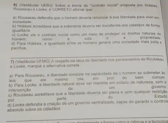 6) (Vestibular UERJ)a teoria do "contrato social" proposta por Hobbes,
Rousseau e Locke, é CORRETO afirmar que:
a) Rousseau defendia que o homem deveria renunciar à sua liberdade para viver em
sociedade.
b) Hobbes acreditava que a soberania deveria ser transferida aos cidadãos de forma
igualitária
c) Locke via o contrato social como um meio de proteger os direitos naturais do
homem,	como	a	vida	e	a	propriedade
d) Para Hobbes, a igualdade entre os homens geraria uma sociedade mais justa e
pacifica.
__
(Vestibular UFMG) A respeito da ideia de liberdade nos pensamentos
e Locke, marque a alternativa correta:
a) Para Rousseau, a liberdade consiste na capacidade de o homem se submeter às
leis que ele mesmo cria, em prol do bem	comum.
b) Para Locke, a liberdade natural deve ser mantida em estado de natureza, sem a
intervenção
de	um	governo.
c) Rousseau acreditava que a liberdade deveria ser plena e sem qualquer restrição
por
parte
do	Estado
d) Locke defendia a criação de um governo centralizado, capaz de garantir o controle
absoluto sobre os cidadãos.