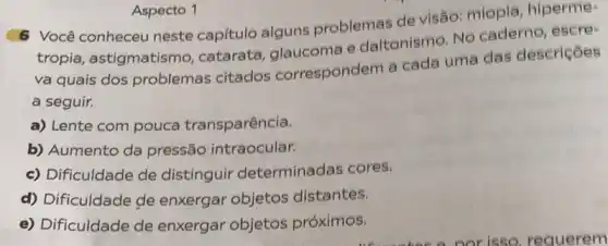 6 Você conheceu neste capitulo alguns problemas de visão miopla, hiperme:
tropia, astigmatismo catarata, glaucoma e daltonismo. No caderno, escre-
va quais dos problemas citados correspondem a cada uma das descriçôes
a seguir.
a) Lente com pouca transparência.
b) Aumento da pressão intraocular.
c) Dificuldade de distinguir determinadas cores.
d) Dificuldade de enxergar objetos distantes.
e) Dificuldade de enxergar objetos próximos.
Aspecto 1