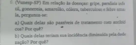 6. (Vunesp-SP) Em relação às doenças:gripe, paralisia infa
til, gonorreia , amarelão, cólera tuberculose e febre ama
la, pergunta-se:
a) Quais delas são passiveis de tratamento com antibio
cos? Por quê?
b) Quais delas teriam sua incidencia diminuída pela dede
zação? Por quê?