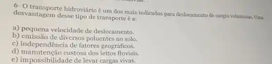 6-0 hidroviário é um dos mais indicados para deslocamento de cargas volumosas. Uma
desvantagem desse tipo de transporte é a:
a) pequena velocidade de deslocamento.
b) emissão de diversos poluentes no solo.
c) independência de fatores geográficos.
d)custosa dos leitos fluviais.
e) impossibilidade de levar cargas vivas.