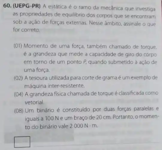 60. (UEPG-PR)A estática é 0 ramo da mecânica que investiga
as propriedades de equilibrio dos corpos que se encontram
sob a ação de forças externas Nesse âmbito, assinale o que
for correto,
(01) Momento de uma força, também chamado de torque,
é a grandeza que mede a capacidade de giro do corpo
em torno de um ponto P, quando submetido à ação de
uma força
(02) A tesoura utilizada para corte de grama é um exemplo de
máquina inter -resistente.
(04) A grandeza fisica chamada de torque é classificada como
vetorial.
(08) Um binário é constituído por duas forças paralelas e
iguais a 100 N e um braço de 20 cm. Portanto, o momen-
to do binário vale 2000Ncdot m
square