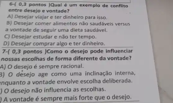 6-10,3 pontos )Qual é um exemplo de conflito
entre desejo e vontade?
A) Desejar viajar e ter dinheiro para isso.
B) Desejar comer alimentos não saudáveis versus
a vontade de seguir uma dieta saudável.
C) Desejar estudar e não ter tempo.
D) Desejar comprar algo e ter dinheiro.
7-( 0,3 pontos )Como o desejo pode influenciar
nossas escolhas de forma diferente da vontade?
A) O desejo é sempre racional.
3) O desejo age como uma inclinação interna,
nquanto a vontade envolve escolha deliberada.
) O desejo não influencia as escolhas.
) A vontade é sempre mais forte que o desejo.