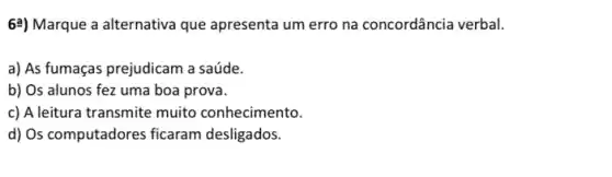 62) Marque a alternativa que apresenta um erro na concordância verbal.
a) As fumaças prejudicam a saúde.
b) Os alunos fez uma boa prova.
c) A leitura transmite muito conhecimento.
d) Os computadores ficaram desligados.