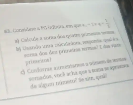 63. Considere a PG infinita, em que
a) Calcule a soma dos quatro primeiros termos
b) Usando uma calculadora responda:quale a
soma dos dez primeiros termos? E dos vinte
primeiros?
c) Conforme aumentamos o número de termos
somados, voce acha que a soma se aproxima
de algum numero? Se sim, qual?