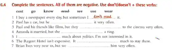 6.4 Complete the sentences . All of them are negative. Use don't/doesn't +these verbs:
cost go know read see use wear
1 I buy a newspaper every day, but sometimes I __ it.
2 Paul has a car,but he __ it very often.
3 Paul and his friends like films, but they __ to the cinema very often.
4 Amanda is married but she __ a ring
51 __ much about politics. I'm not interested in it.
6 The Regent Hotel isn't expensive. It __ much to stay there.
7 Brian lives very near us, but we __ him very often.