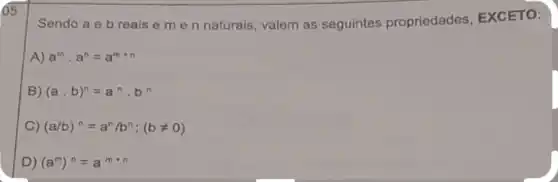 65
Sendo a eb reais e me n naturais, valem as seguintes propriedades EXCETO:
A) a^mcdot a^n=a^m+n
B) (acdot b)^n=a^ncdot b^n
C) (a/b)^n=a^n/b^n;(bneq 0)
D) (a^m)^n=a^m+n