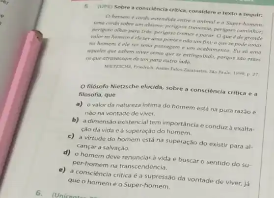 6
5.(UPE) Sobre a consciência critica, considere o texto a seguir:
homem é corda estendida entre o animal e o Super-homem.
uma corda sobre um abismo; perigosa travessia perigoso caminhar;
perigoso olhar para trás.perigoso tremer e parar.Oque é de grande
valor no homem e ele ser uma ponte e não um fim;o que se pode amar
no homem é ele ser uma passagem e um acabamento. Eu só amo
aqueles que sabem viver como que se extinguindo,porque são esses
os que atravessam de um para outro lado.
NIETZSCHE, Friedrich. Assim Falou Zaratustra. Sao Paulo, 1999 P. 27
filósofo Nietzsche elucida sobre a consciência critica e a
filosofia, que
a) o valor da natureza intima do homem está na pura razão e
não na vontade de viver.
b) a dimensão existencial tem importância e conduzà exalta-
ção da vida e à superação do homem.
c) a virtude do homem está na superação do existir para al-
cançar a salvação.
homem deve renunciar à vida e buscar o sentido do su-
per-homem na transcendência.
e) a consciência critica é a supressão da vontade de viver, já
que o homemé o Super-homem.