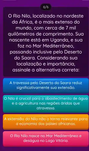 6/6
Rio Nilo , localizado no nordeste
da Africa , é O mais extenso do
mundo , com cerca de 7 mil
quilômetros ; de comprimer to. Sua
nascente está em Uganda . e sua
foz no Mar Mediterrâneo,
passando inclusive pelo Deserto
do Saara . Considerando sua
localização e importancia,
assinale a alternative correta:
A travessia pelo Deserto do Saara reduz
significativam ente sua extensão.
Nilo é crucial para o abastecimento de água
e a agricultura nas regiōes áridas que
atravessa.
A extensão do Nilo não o torna relevante para
a economia dos países africanos.
) Rio Nilo nasce no Mar Mediterranec e
deságua no Lago Vitória.