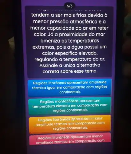 6/6
tendem a ser mais frios devido à
menor pressão atmosférica e à
menor capacidade do ar em reter
calor. Já a proximidade do mar
ameniza as temperaturas
extremas, pois a água possui um
calor especifico elevado,
regulando a temperatura do ar.
Assinale a única alternativa
correta sobre esse tema.
Regiōes litoráneas apresentam amplitude
térmica igual em com regiōes
continentais.
Regiōes montanhosas apresentam
temperatura elevada em comparação com
regiōes continentais.
Regiōes litoráneas apresentam maior
amplitude térmica em comparação com
regiōes continentais.
Regiōes litorâneas apresentam menor
amplitude térmica em comparação com