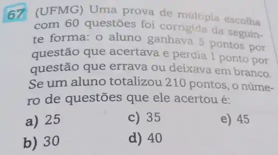 67 FMG)Uma prova de múltipla escolha
com 60 questōes foi corrigida da seguin-
te forma: 0 aluno ganhava 5 pontos por
questão que acertava e perdia 1 ponto por
questão que errava ou deixava em branco.
Seum aluno totalizou 210 pontos, o núme-
ro de questōes que ele acertou é:
a) 25
C) 35
e) 45
b) 30
d) 40