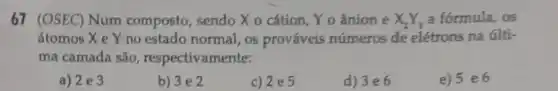 67 (OSEC) Num composto, sendo X o cátion, Yo ânion e X_(2)Y_(3) a formula, os
átomos X e Y no estado normal , 08 prováveis números de elétrons na últi-
ma camada são , respectivamente:
a) 2e3
b) 3 e 2
c) 2e5
d) 3e6
e) 5 e6