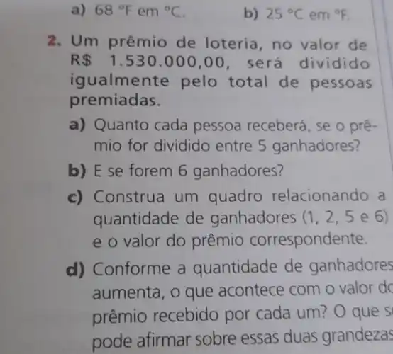 a) 68^circ F em {}^circ C
b) 25^circ C em {}^circ F
2. Um prêmio de loteria, no valor de
R 1.530.000,00 , será dividido
igualmente pelo total de pessoas
premiadas.
a) Quanto cada pessoa receberá, se o prê-
mio for dividido entre 5 ganhadores?
b) E se forem 6 ganhadores?
c) Construa um quadro relacionar do a
quantidade de ganhadores (1,2,5e6)
e o valor do prêmio correspond ente.
d) Conforme a quantidade de ganhadores
aumenta, o que acontece com o valor do
prêmio recebido por cada um? O que s
pode afirmar sobre essas duas grandezas