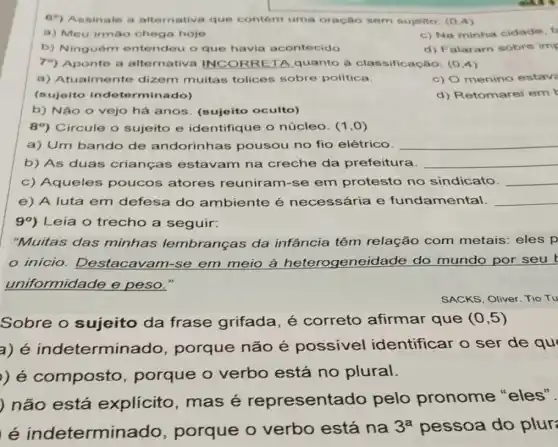 69) Assinale a alternativa que contém uma oração sem sujeito (0.4)
a) Meu irmáo chega hoje.
c) Na minha cidade f
b) Ninguém entendeu o que havia acontecido.
d) Falaram sobre imp
79) Aponte a alternativa INCORRETA quanto a classificação: (0,4)
a) Atualme nte dizem muitas tolices sobre politica.
c) O menino estav
(sujeito indete rminado)
d) Retomarei em
b) Não o vejo há anos. (sujeito oculto)
89) Circule o sujeito e identifique o núcleo. (1,0)
a) Um bando de andorinhas pousou no fio elétrico. __
b) As duas crianças estavam na creche da prefeitura. __
c) Aqueles poucos atores reuniram-se em protesto no sindicato. __
e) A luta em defesa do ambiente é necessária e fundamental. __
99) Leia o trecho a seguir:
"Muitas das minhas lembranças da infância têm relação com metais: eles p
SACKS, Oliver. Tio Tu
Sobre o sujeito da frase grifada é correto afirmar que (0,5)
a) é indetermir porque não é possivel identificar o ser de qu
) é composto porque o verbo está no plural.
) não está explicito mas é representa do pelo pronome "eles".
e indetermina do, porque o verbo está na
3^a pessoa do plur