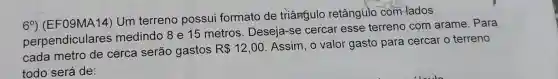 69) (EF09MA14)Um terreno possui formato de triângulo retângúlo com-lados
perpendiculares medindo 8 e 15 metros. Deseja -se cercar esse terreno com arame. Para
cada metro de cerca serão gastos
R 12,00
Assim, o valor gasto para cercar o terreno
todo será de: