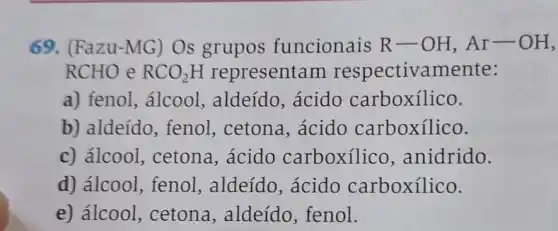 69. (Fazu-MG)Os grupos funcionais R-OH,Ar-OH,
RCHO e RCO_(2)H representam respectivamente:
a) fenol, álcool , aldeído, ácido carboxilico.
b) aldeído, fenol , cetona, ácido carboxílico.
c) álcool, cetona , ácido carboxilico , anidrido.
d) álcool, fenol , aldeído, ácido carboxílico.
e) álcool, cetona , aldeído, fenol.