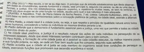 69. (Ifsp 2011) "-Mas escuta, a ver se eu digo bem. 0 principlo que de entrada estabelecemos que devia observar-
em todas as circunstâncias,fundamos a cidade, esse principio é, segundo me parece, ou ele ou uma das su
formas, a justica.estabelecemos, segundo suponho,repetimo-lo multas vezes, se bem te lembras, q
cada um deve ocupar-se de uma função na cidade, aquela para qua a sua natureza é mais adequada.
" (PLATÃO. A República Helena da Rocha Pereira .7 ed. Lisbos: Calouste-Gulbenkian, 2001 , D. 18:
Com base no texto e nos conhecimentos sobre a concepção platônica de justiça, na cidade ideal , assinale a alternati
correta:
A) Para Platão, a cidade ideal é a cidade justa, ou seja, a que respeita o principio de igualdade natural entre todos
seres humanos, concedendo a todos os individuos os mesmos direitos perante a lei.
B) Platão defende que a democracia é fundamento essencial para a justiça , uma vez que permite a todos os cidadã
exercicio direto do poder.
C) Na cidade ideal platônica, a justica é o resultado natural das ações de cada individuo na perseguição de se
interesses pessoais, desde que esses interesses também contribuan para o bem comum.
D) Para Platão, a formação de uma cidade justa só é possivel se cada cidadão executar da melhor maneira possiv
a sua função própria ou seja, se cada um fizer bem aquilo que Ihe compete, segundo suas aptidōes.
E) Platão acredita que a cidade só é justa se cada membro do organismo social tiver condigôes de perseguir se
ideais, exercendo funções que promovam sua ascensão econômica e social.