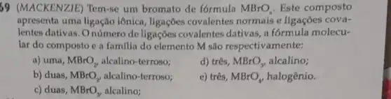 69 (MACKEN)ZIE) Tem-se um bromato de formula MBrO_(x) Este composto
apresenta uma ligação iônica , ligações covalentes normais e ligações cova-
lentes dativas. O número de ligações covalentes dativas a formula molecu-
lar do composto e a famflia do elemento M são respectivamente:
a) uma, MBrO_(2), alcalino-terroso;
d) três, MBrO_(3) alcalino;
b) duas, MBrO_(2) alcalino-terroso;
c) três, MBrO_(4) halogênio.
c) duas, MBrO_(3), alcalino;