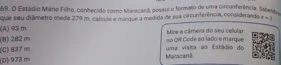 69. O Estádio Mário Filho, conhecido como Maracanã, possui o formato de uma circunferência. Sabendo-
que seu diâmetro mede 279 m, calcule e marque a medida de sua circunferência considerando pi =3
(A) 93 m
Mire a câmera do seu celular
no QR Code ao lado e marque
uma visita ao Estádio do
Maracanā.
(B) 282 m
(C) 837 m
(D) 973 m