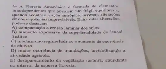 6-A Amazônica é formada de elementos
interdependentes que possuem um frágil equilibrio e,
quando acontece a ação antrópica, ocorrem alterações
de consequências imprevisiveis. Entre estas alterações,
pode-se destacar:
A) compactação e erosão laminar dos solos.
B) aumento expressivo da superficialidade do lencol
freático.
C) mudança no regime hídrico e aumento da ocorrência
de chuvas.
D) maior ocorrência de inundações , inviabilizando a
atividade agricola.
E) desaparecin nento, da vegetação rasteira, abundante
no interior da espessa floresta.