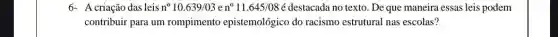 6-A criação das leis n^circ 10.639/03en^circ 11.645/08e destacada no texto. De que maneira essas leis podem
contribuir para um rompimento epistemológico do racismo estrutural nas escolas?