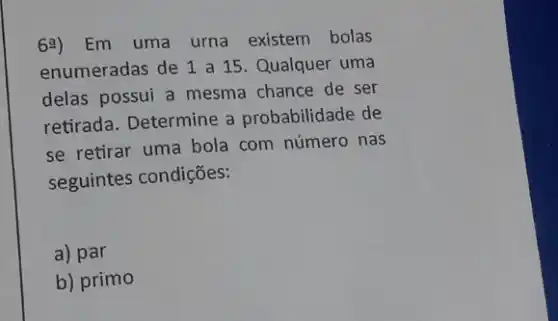 6a) Em uma urna existem bolas
enumeradas de 1 a 15. Qualquer uma
delas possui a mesma chance de ser
retirada. Determine a probabilidade de
se retirar uma bola com número nas
seguintes condições:
a) par
b) primo