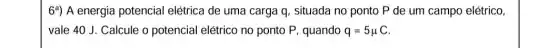 6^a) A energia potencial elétrica de uma carga q, situada no ponto P de um campo elétrico,
vale 40 J. Calcule o potencial elétrico no ponto P, quando q=5mu C