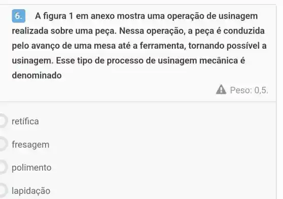 6.A figura 1 em anexo mostra uma operação de usinagem
realizada sobre uma peça . Nessa operação, a peça é conduzida
pelo avanço de uma mesa até a ferramenta , tornando possivel a
usinagem . Esse tipo de processo de usinagem mecânica é
denominado
retifica
fresagem
polimento
lapidação