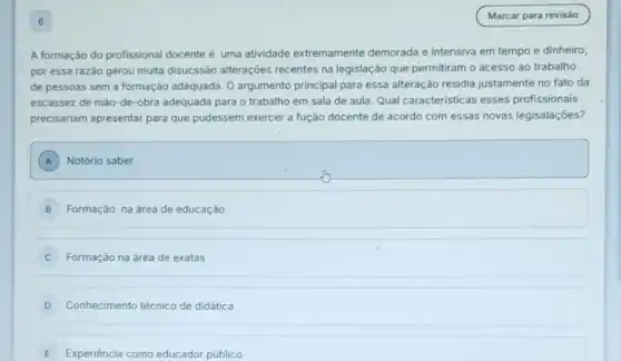 6
A formação do profissional docente é uma atividade extremamente demorada e intensiva em tempo e dinheiro,
por essa razão gerou muita disucssão alterações recentes na legislação que permitiram o acesso ao trabalho
de pessoas sem a formação adequada. O argumento principal para essa alteração residia justamente no fato da
escassez de mão-de -obra adequada para o trabalho em sala de aula. Qual características esses profissionais
precisariam apresentar para que pudessem exercer a fução docente de acordo com essas novas legisalações?
A Notório saber
B Formação na área de educação
Formação na área de exatas
D Conhecimento técnico de didática
E Experiência como educador público