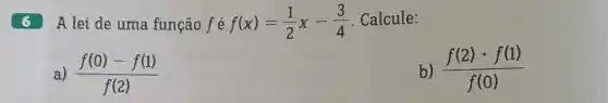 6
A lei de uma função f é f(x)=(1)/(2)x-(3)/(4) Calcule:
(f(0)-f(1))/(f(2))
b (f(2)cdot f(1))/(f(0))