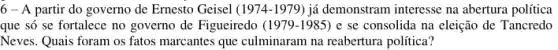 6-A partir do governo de Ernesto Geisel (1974-1979 ) já demonstram interesse na abertura política
que só se fortalece no governo de Figueiredo (1979-1985) e se consolida na eleição de Tancredo
Neves. Quais foram os fatos marcantes que culminaram na reabertura política?