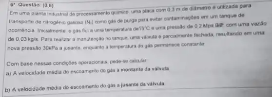 6^a Questão: (0,8)
Em uma planta industrial de processamento químico uma placa com 03 m de diâmetro é utilizada para
transporte de nitrogênio gasoso (N_(2))
como gás de purga para evitar contaminações em um tanque de
ocorrência. Inicialmente, 0 gás flui a uma temperatura de 15^circ C
e uma pressão de 0.2 Mpa 0,2, com uma vazǎo
de 0,03kg/s
Para realizar a manutenção no tanque, uma válvula parcialmente fechada resultando em uma
nova pressão 30kPa a jusante, enquanto a temperatura do gás permanece constante
Com base nessas condiç6es operacionais, pede-se calcular
a) A velocidade média do escoamento do gás a montante da válvula
b) A velocidade média do escoamento do gás a jusante da válvula