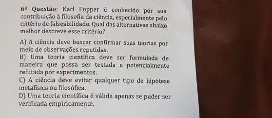 6^a Questão: Karl Popper é conhecido por sua
contribuição à filosofia da ciência , especialmente pelo
critério de falseabilidade . Qual das abaixo
melhor descreve esse critério?
A) A ciência deve buscar confirmar suas teorias por
meio de observações repetidas.
B) Uma teoria cientifica deve ser formulada de
maneira que possa ser testada e potencialmente
refutada por experimentos.
C) A ciência deve evitar qualquer tipo de hipótese
metafísica ou filosófica.
D) Uma teoria científica é válida apenas se puder ser
verificada empiricamente.