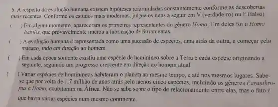 6.A respeito da evolução humana existem hipoteses reformuladas constantemente conforme as descobertas
mais recentes . Conforme os estudos mais modernos , julgue os itens a seguir em V (verdadeiro ) ou F (falso)
() Em algum momento , apareceram os primeiros representantes do genero Homo . Um deles foi o Homo
habilis , que provavelmente iniciou a fabricação de ferramentas.
() A evolução humana e representada como uma sucessão de espécies , uma atrás da outra,a começar pelo
macaco indo em direção ao homem.
() Em cada época somente existiu uma espécie de hominineo sobre a Terra e cada espécie originando a
seguinte , seguindo um progresso crescente em direção ao homem atual.
() Várias espécies de hominineos habitaram 10 planeta ao mesmo tempo e até nos mesmos lugares .Sabe-
se que por volta de 1,7 milhão de anos atrás pelo menos cinco espécies , incluindo os generos Paranthro-
puse Homo , coabitaram na Africa . Não se sabe sobre o tipo de relacionamento entre elas , mas o fato é
que havia várias espécies num mesmo continente.