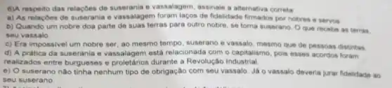 6)A respeito das relaçōes de suserania e vassalagem assinale a alternativa correta
a) As relaçoes de suserania e vassalagem foram laços de fidelidade firmados por nobres e servos
b) Quando um nobre doa parte de suas terras para outro nobre se torna suserano. O que recebe as terras.
seu vassalo
c) Era impossivel um nobre ser, ao mesmo tempo, suserano e vassalo mesmo que de pessoas distintas
d) A prática da suserania e vassalagem está relacionada com o capitalismo, pois esses acordos foram
realizados entre burgue:ses e proletários durante a Revolução Industrial.
e) O suserano nào tinha nenhum tipo de obrigação com seu vassalo Já o vassalo deveria jurar fidelidade ao
seu suserano.