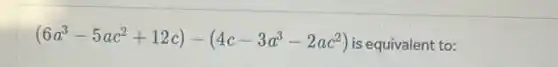 (6a^3-5ac^2+12c)-(4c-3a^3-2ac^2)
is equivalent to: