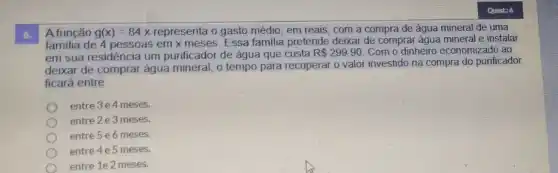 6.
A.função g(x)=84x representa o gasto médio em reais, com a compra de água mineral de uma
familia de 4 pessoas em x meses. Essa familia pretende deixar de comprar água mineral e instalar
em sua residência um purificador de água que custa R 299,90 Com o dinheiro economizado ao
deixar de comprar água mineral, o tempo para recuperar o valor investido na compra do purificador
ficará entre
entre 3e4 meses.
entre 2 e 3 meses.
entre 5 e6 meses.
entre 4 e 5 meses.
entre 1e 2 meses.