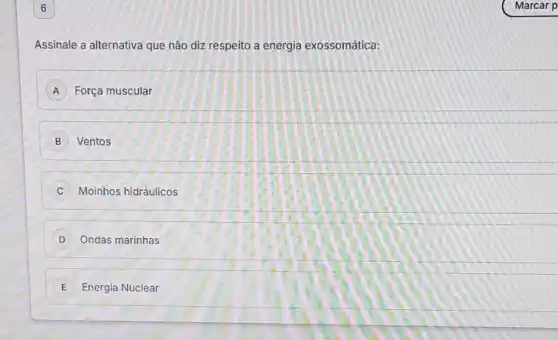 6
Assinale a alternativa que não diz respeito a energia exossomática:
A Força muscular
B Ventos
C Moinhos hidráulicos
D Ondas marinhas
E Energia Nuclear