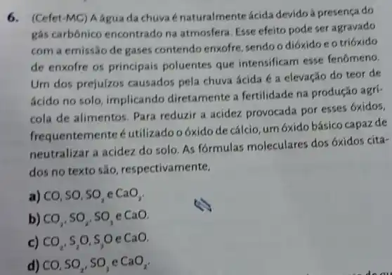 6.(Cefet-MC) A água đa chuvaé énaturalmente ácida devido â presença do
gás carbônico encontrado na atmosfera. Esse efeito pode ser agravado
com a emissão de gases contendo enxofre, sendo o dióxido e o trióxido
de enxofre os principais poluentes que intensificam esse fenômeno.
Um dos prejuízos causados pela chuva ácida é a elevação do teor de
ácido no solo implicando diretamente a fertilidade na produção agrí-
cola de alimentos Para reduzir a acidez provocada por esses 6xidos,
frequentemente é utilizado oóxido de cálcio, um 6xido básico capazde
neutralizar a acidez do solo. As formulas moleculares dos 6xidos cita-
dos no texto são respectivamente,
a) CO, SO, SO_(2) c CaO_(2)
b) CO_(2),SO_(2) so,e CaO
c) CO_(2),S_(2)O,S_(3)O e CaO
d) CO,SO_(2),SO_(3) e CaO_(2)