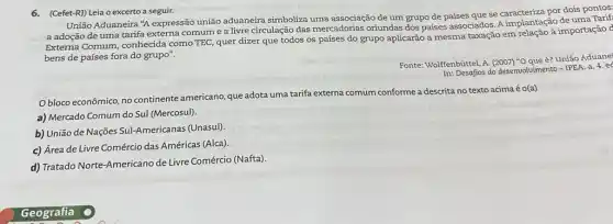 6.(Cefet-R)) Leia o excerto a seguir.
União Aduaneira "A expressão união aduaneira simboliza uma associação de um grupo de países que se caracteriza por dois pontos:
a adoção de uma tarifa externa comum e a livre circulação das mercadorias oriundas dos países associados. A implantação de uma Tant
Externa Comum, conhecida como TEC, quer dizer que todos os países do grupo aplicarão a mesma taxação em
bens de países fora do grupo".
In: Desafios do desenvolvimento -IPEA. a. 4.ec
Fonte: Wolfenbúittel, A. (2007)"Oque é? União Aduane"
Obloco econômico, no continente americano, que adota uma tarifa externa comum conforme a descrita no texto acima é o(a)
a) Mercado Comum do Sul (Mercosul).
b) União de Nações Sul-Americanas (Unasul)
c) Área de Livre Comércio das Américas (Alca).
d) Tratado Norte-Americano de Livre Comércio (Nafta)