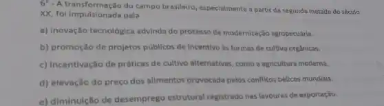 6^circ -A
do campo brasileiro especialmente a partir da segunda metade do século
XX, foi impulsionada pela
a) inovação tecnológica advinda do processo de modernização agropecuária.
b) promoção de projetos públicos de incentivo às formas de cultivo orgânicas.
c) incentivação de práticas de cultivo alternativas, como a agricultura moderna.
d) elevação do preço dos alimentos provocada pelos conflitos bélicos mundiais.
e) diminuição de desemprego estrutural registrado nas lavouras de exportação.