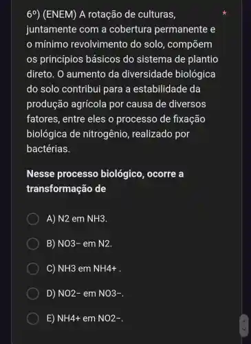 6^circ  ) (ENEM) A rotação de culturas,
juntamente com a cobertura permanente e
mínimo revolvimento do solo , compõem
os princípios básicos do sistema de plantio
direto. O aumento da diversidade biológica
do solo contribui para a estabilidade da
produção agrícola por causa de diversos
fatores , entre eles o processo de fixação
biológica de nitrogênio , realizado por
bactérias.
Nesse processo biológico , ocorre a
transformação de
A) N2 em NH3
B) NO3 - em N2
C) NH3 em NH4+
D) NO2- em NO3-
E) NH4+ em NO2-