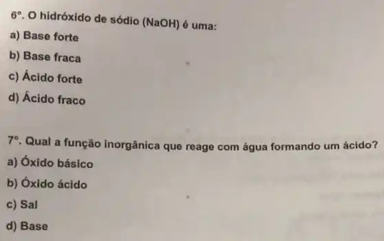 6^circ 
hidróxido de sódio (NaOH) é uma:
a) Base forte
b) Base fraca
c) Ácido forte
d) Ácido fraco
70. Qual a função inorgânica que reage com água formando um ácido?
a) Óxido básico
b) Óxido ácido
c) Sal
d) Base