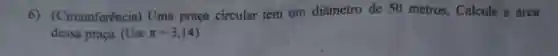 6)(Circunferência)Uma praça circular tem um diâmetro de 50 metros. Calcule a área
dessa praça. (Use pi =3,14