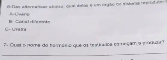 6-Das alternativas abaixo qual delas é um órgâo do sistema reprodutor
A-Ovário
B- Canal diferente
C- Uretra
7-Qual o nome do hormônio que os testiculos começam a produzir?