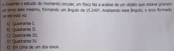 6-Durante-o estudo do momento circular,um físico fez a análise de um objeto que estava girando
em torno dele mesmo , formando um ângulo de 15.240^circ  Analisando esse ângulo , o arco formado
por ele está no:
A) Quadrante I.
B) Quadrante II.
C) Quadrante III
D) Quadrante IV.
E) Em cima de um dos eixos.