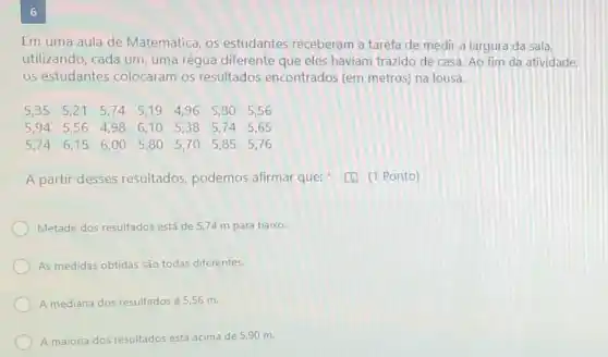 6
Em uma aula de Matemática, os estudantes receberam a tarefa de medir a largura da sala
utilizando, cada um, uma régua diferente que eles haviam trazido de casa Ao fim da atividade.
os estudantes colocaram os resultados encontrados (em metros) na lousa.
A partir desses resultados podemos afirmar que:[C. (1 Ponto)
Metade dos resultados está de 5,74 m para baixo.
As medidas obtidas são todas diferentes.
A mediana dos resultados é 5,56 m.
A maioria dos resultados está acima de 590 m.