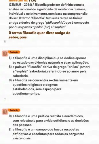 6
emestao oz
(CEMEAM - 2024) A filosofia pode ser definida como a
análise racional do significado da existência humana,
individual e coletivamente, com base na compreensão
do ser. 0 termo "filosofia" tem suas raizes na Grécia
antiga e deriva do grego "philosophia"que é composto
por duas partes:"philo" (filo) e "sophia"."
0 termo Filosofia quer dizer amigo do
saber, pois
A) a filosofia é uma disciplina que se dedica apenas
ao estudo das ciências naturais e suas aplicações.
B) a palavra "filosofia" deriva do grego "philos'" (amor)
e "sophia'(sabedoria), referindo-se ao amor pela
sabedoria.
C) a filosofia se concentra exclusivamente em
questões religiosas e dogmas
estabelecidos, sem espaço para
questionamentos.
D) a filosofia é uma prática restrita a acadêmicos,
sem relevância para a vida cotidiana e as decisões
das pessoas.
E) a filosofia é um campo que busca respostas
definitivas e absolutas para todas as perguntas
existenciais.