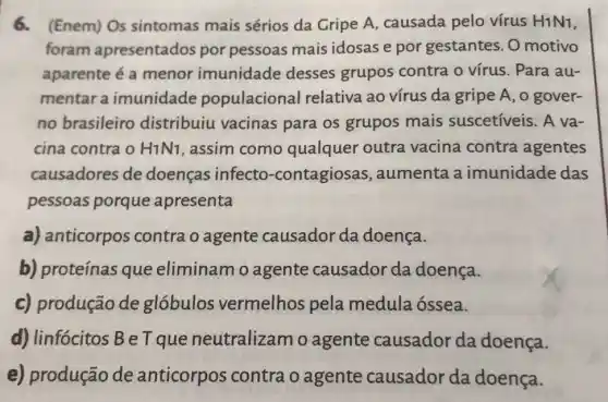 6.(Enem) Os sintomas mais sérios da Gripe A causada pelo vírus H1N1,
foram apresentados por pessoas mais idosas e por gestantes. 0 motivo
aparente é a menor imunidade desses grupos contra o vírus . Para au-
mentar a imunidade populacional relativa ao vírus da gripe A, 0 gover-
no brasileiro distribuiu vacinas para os grupos mais suscetíveis . A va-
cina contra o H1N1, assim como qualquer outra vacina contra agentes
causadores de doenças infecto -contagiosas , aumenta a imunidade das
pessoas porque apresenta
a) anticorpos contra o agente causador da doença.
b) proteínas que eliminamo agente causador da doença.
c) produção de globulos vermelhos pela medula óssea.
d) linfócitos B e Tque neutralizam o agente causador da doença.
e) produção de anticorpos contra o agente causador da doença.