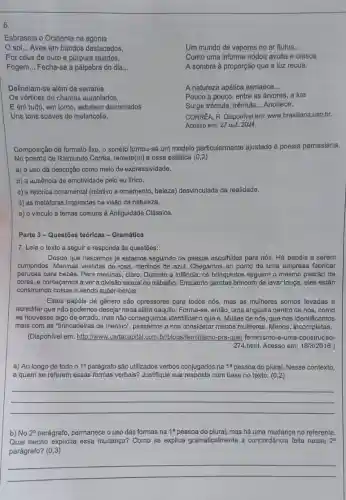 6.
Esbraseia o Ocidente na agonia
so __ Aves em bandos destacados,
Por céus de ouro e púrpura raiados,
Fogem. __ Fecha-se a pálpebra do dia __
Um mundo de vapores no ar flutua __
Como uma informe nódoa avulta e cresce
A sombra à proporção que a luz recua.
Delineiam-se além da serrania
Os vértices de chamas aureolados,
E em tudo, em torno, esbatem derramados
Uns tons suaves de melancolia.
A natureza apática esmaece __
Pouco a pouco, entre as árvores, a lua
Surge trêmula, trêmula __ Anoitece.
CORREA, R. Dispon/vel em:www.brasillana.usp.br.
Acesso em: 27 out.2024.
Composição de formato fixo , o soneto tomou-se um modelo particularmente ajustado à poesia pamasiana.
No poema de Raimundo Corrêa, remete(m) a essa estética (0,2)
a) o uso da descrição como meio de expressividade.
b) a ausência de emotividade pelo eu lirico.
c) a retórica ornamental (relativo a omamento, beleza)desvinculada da realidade.
d) as metáforas inspiradas na visão da natureza.
e) o vinculo a temas comuns à Antiguidade Clássica.
Parte 3-Questōes teóricas - Gramática
7. Leia o texto a seguir e responda às questōes:
Desde que nascemos já estamos seguindo os passos escolhidos para nós. Há papéis a serem
cumpridos. Meninas vestidas de rosa, meninos de azul Chegamos ao ponto de uma empresa fabricar
perucas para bebês. Para meninas, claro. Durante a infāncia, os brinquedos seguem o mesmo padrão de
cores, e começamos a ver a divisão sexual do trabalho. Enquanto garotas brincam de lavar louça , eles estão
construindo coisas e sendo super-heróis.
Estes papéis de gênero são opressores para todos nós, mas as mulheres somos levadas a
acreditar que não podemos desejar nada além daquilo . Forma-se, então, uma angústia dentro de nós .como
se houvesse algo de errado, mas não conseguimos identificar o que é Muitas de nós, que nos identificamos
mais com as "brincadeiras de menino", passamos a nos considerar menos mulheres Menos. Incompletas.
(Disponivel em: http://www..cartacapital.com.br/blog -pra-quel feminismo-e-uma -construcao-
274.html. Acesso em:18/3/2016.)
a) Ao longo de todo o 1^circ 	são utilizados verbos conjugados ina 1^a pessoa do plural. Nesse contexto,
a quem se referem essas formas verbais? Justifique sua resposta com base no texto. (0,2)
__
b) No 2^circ  parágrafo, permanece o uso das formas na 1^a pessoa do plural, mas há uma mudança no referente.
Qual trecho explicita essa mudança? Como se explica gramaticalmente a concordância feita nesse 2^circ 
parágrafo? (0,3)
__